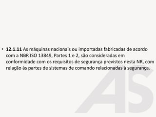 • 12.1.11 As máquinas nacionais ou importadas fabricadas de acordo
com a NBR ISO 13849, Partes 1 e 2, são consideradas em
conformidade com os requisitos de segurança previstos nesta NR, com
relação às partes de sistemas de comando relacionadas à segurança.
 
