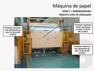 Proteção mecânica
móvel atendendo
ao item 12.38 da
NR 12:2013.
Proteção mecânica
fixa atendendo ao
item 12.38 da NR
12:2013.
Proteção mecânica
fixa atendendo ao
item 12.38 da NR
12:2013.
Máquina antes de adequação
ZONA 7 = REBOBINADEIRA
Máquina de papel
 