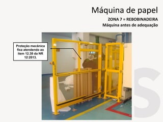 Proteção mecânica
fixa atendendo ao
item 12.38 da NR
12:2013.
Máquina antes de adequação
ZONA 7 = REBOBINADEIRA
Máquina de papel
 