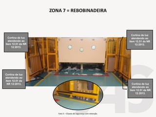 Foto 5 – Chaves de segurança com retenção.
Cortina de luz
atendendo ao
item 12.51 da
NR 12:2013.
Cortina de luz
atendendo ao
item 12.51 da NR
12:2013.
ZONA 7 = REBOBINADEIRA
Cortina de luz
atendendo ao
item 12.51 da NR
12:2013.
Cortina de luz
atendendo ao
item 12.51 da NR
12:2013.
 