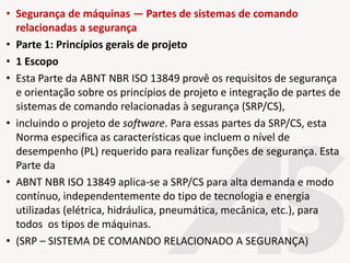 • Segurança de máquinas — Partes de sistemas de comando
relacionadas a segurança
• Parte 1: Princípios gerais de projeto
• 1 Escopo
• Esta Parte da ABNT NBR ISO 13849 provê os requisitos de segurança
e orientação sobre os princípios de projeto e integração de partes de
sistemas de comando relacionadas à segurança (SRP/CS),
• incluindo o projeto de software. Para essas partes da SRP/CS, esta
Norma especifica as características que incluem o nível de
desempenho (PL) requerido para realizar funções de segurança. Esta
Parte da
• ABNT NBR ISO 13849 aplica-se a SRP/CS para alta demanda e modo
contínuo, independentemente do tipo de tecnologia e energia
utilizadas (elétrica, hidráulica, pneumática, mecânica, etc.), para
todos os tipos de máquinas.
• (SRP – SISTEMA DE COMANDO RELACIONADO A SEGURANÇA)
 