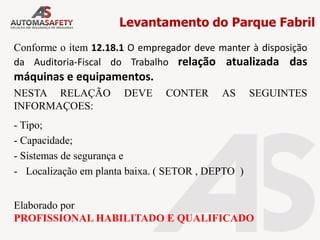 Levantamento do Parque Fabril
Conforme o item 12.18.1 O empregador deve manter à disposição
da Auditoria-Fiscal do Trabalho relação atualizada das
máquinas e equipamentos.
NESTA RELAÇÃO DEVE CONTER AS SEGUINTES
INFORMAÇOES:
- Tipo;
- Capacidade;
- Sistemas de segurança e
- Localização em planta baixa. ( SETOR , DEPTO )
Elaborado por
PROFISSIONAL HABILITADO E QUALIFICADO
 
