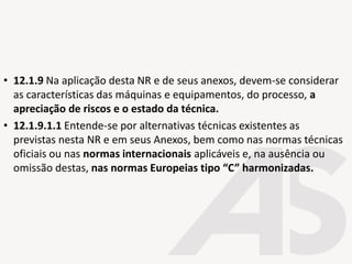 • 12.1.9 Na aplicação desta NR e de seus anexos, devem-se considerar
as características das máquinas e equipamentos, do processo, a
apreciação de riscos e o estado da técnica.
• 12.1.9.1.1 Entende-se por alternativas técnicas existentes as
previstas nesta NR e em seus Anexos, bem como nas normas técnicas
oficiais ou nas normas internacionais aplicáveis e, na ausência ou
omissão destas, nas normas Europeias tipo “C” harmonizadas.
 