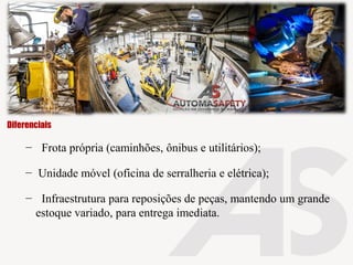 − Frota própria (caminhões, ônibus e utilitários);
− Unidade móvel (oficina de serralheria e elétrica);
− Infraestrutura para reposições de peças, mantendo um grande
estoque variado, para entrega imediata.
Diferenciais
 