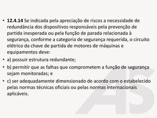 • 12.4.14 Se indicada pela apreciação de riscos a necessidade de
redundância dos dispositivos responsáveis pela prevenção de
partida inesperada ou pela função de parada relacionada à
segurança, conforme a categoria de segurança requerida, o circuito
elétrico da chave de partida de motores de máquinas e
equipamentos deve:
• a) possuir estrutura redundante;
• b) permitir que as falhas que comprometem a função de segurança
sejam monitoradas; e
• c) ser adequadamente dimensionado de acordo com o estabelecido
pelas normas técnicas oficiais ou pelas normas internacionais
aplicáveis.
 