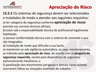 Apreciação de Risco
12.5.2 Os sistemas de segurança devem ser selecionados
e instalados de modo a atender aos seguintes requisitos:
a) ter categoria de segurança conforme apreciação de riscos
prevista nas normas técnicas oficiais;
b) estar sob a responsabilidade técnica de profissional legalmente
habilitado;
c) possuir conformidade técnica com o sistema de comando a que
são integrados;
d) instalação de modo que dificulte a sua burla;
e) manterem-se sob vigilância automática, ou seja, monitoramento,
se indicado pela apreciação de risco, de acordo com a categoria de
segurança requerida, exceto para dispositivos de segurança
exclusivamente mecânicos; e
f) paralisação dos movimentos perigosos e demais riscos quando
ocorrerem falhas ou situações anormais de trabalho.
 