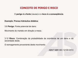CONCEITO DE PERIGO E RISCO
O perigo é a fonte (causa) e o risco é a conseqüência.
Exemplo: Prensa hidráulica didática
3.6 Perigo: Fonte potencial de dano.
Movimento do martelo em direção a mesa;
3.12 Risco: Combinação da probabilidade de ocorrência de um dano e da
severidade deste.
O esmagamento proveniente deste movimento.
ABNT NBR ISO 12100:2013
 