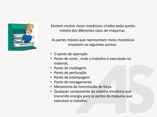 Existem muitos riscos mecânicos criados pelas partes
móveis dos diferentes tipos de máquinas.
As partes móveis que representam riscos mecânicos
envolvem os seguintes pontos:
• O ponto de operação
• Ponto de corte , onde o trabalho é executado no
material,
• Ponto de moldagem
• Ponto de perfuração
• Ponto de estampagem
• Ponto de esmagamento
• Mecanismo de transmissão de força
• Qualquer componente do sistema mecânico que
transmite energia para as partes da máquina que
executam o trabalho.
 