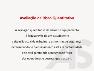 A avaliação quantitativa de riscos do equipamento
é feita através de um estudo entre
a situação atual da máquina e as normas de segurança,
determinando se o equipamento está em conformidade
e se está garantindo a integridade física
dos operadores e pessoas que a atuam.
Avaliação de Risco Quantitativa
 