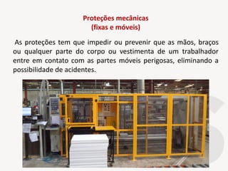 Proteções mecânicas
(fixas e móveis)
As proteções tem que impedir ou prevenir que as mãos, braços
ou qualquer parte do corpo ou vestimenta de um trabalhador
entre em contato com as partes móveis perigosas, eliminando a
possibilidade de acidentes.
 