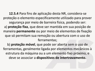 12.5.4 Para fins de aplicação desta NR, considera-se
proteção o elemento especificamente utilizado para prover
segurança por meio de barreira física, podendo ser:
a) proteção fixa, que deve ser mantida em sua posição de
maneira permanente ou por meio de elementos de fixação
que só permitam sua remoção ou abertura com o uso de
ferramentas;
b) proteção móvel, que pode ser aberta sem o uso de
ferramentas, geralmente ligada por elementos mecânicos à
estrutura da máquina ou a um elemento fixo próximo, e
deve se associar a dispositivos de intertravamento.
 