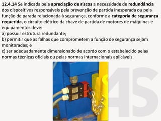 12.4.14 Se indicada pela apreciação de riscos a necessidade de redundância
dos dispositivos responsáveis pela prevenção de partida inesperada ou pela
função de parada relacionada à segurança, conforme a categoria de segurança
requerida, o circuito elétrico da chave de partida de motores de máquinas e
equipamentos deve:
a) possuir estrutura redundante;
b) permitir que as falhas que comprometem a função de segurança sejam
monitoradas; e
c) ser adequadamente dimensionado de acordo com o estabelecido pelas
normas técnicas oficiais ou pelas normas internacionais aplicáveis.
 