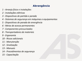 1 - Arranjo físico e instalações
2 - Instalações elétricas
3 - Dispositivos de partida e parada
4 - Sistemas de segurança em máquinas e equipamentos
5 - Dispositivos de parada de emergência
6 - Meios de acesso permanentes
7 - Componentes pressurizados
8 - Transportadores de materiais
9 - Ergonomia
10 - Riscos adicionais
11 - Manutenção
12 - Sinalização
13 - Manuais
14 - Procedimentos de segurança
15 - Capacitação
Abrangência
 