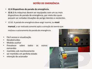 BOTÃO DE EMERGÊNCIA
• 12.6 Dispositivos de parada de emergência.
• 12.6.1 As máquinas devem ser equipadas com um ou mais
dispositivos de parada de emergência, por meio dos quais
possam ser evitadas situações de perigo latentes e existentes.
• 12.63. A parada de emergência deve exigir rearme, ou reset
manual, a ser realizado somente após a correção do evento que
motivou o acionamento da parada de emergência.
• Fácil acesso e visualização
• Desobstruídos
• Medida auxiliar
• Prevalecer sobre todos os outros
comandos
• mantidos sob monitoramento
• ser mantidos em perfeito estado
• retenção do acionador
 