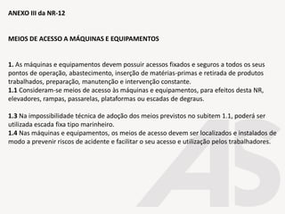 ANEXO III da NR-12
MEIOS DE ACESSO A MÁQUINAS E EQUIPAMENTOS
1. As máquinas e equipamentos devem possuir acessos fixados e seguros a todos os seus
pontos de operação, abastecimento, inserção de matérias-primas e retirada de produtos
trabalhados, preparação, manutenção e intervenção constante.
1.1 Consideram-se meios de acesso às máquinas e equipamentos, para efeitos desta NR,
elevadores, rampas, passarelas, plataformas ou escadas de degraus.
1.3 Na impossibilidade técnica de adoção dos meios previstos no subitem 1.1, poderá ser
utilizada escada fixa tipo marinheiro.
1.4 Nas máquinas e equipamentos, os meios de acesso devem ser localizados e instalados de
modo a prevenir riscos de acidente e facilitar o seu acesso e utilização pelos trabalhadores.
 