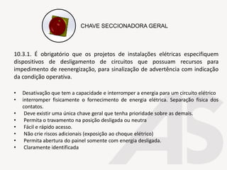 10.3.1. É obrigatório que os projetos de instalações elétricas especifiquem
dispositivos de desligamento de circuitos que possuam recursos para
impedimento de reenergização, para sinalização de advertência com indicação
da condição operativa.
• Desativação que tem a capacidade e interromper a energia para um circuito elétrico
• interromper fisicamente o fornecimento de energia elétrica. Separação física dos
contatos.
• Deve existir uma única chave geral que tenha prioridade sobre as demais.
• Permita o travamento na posição desligada ou neutra
• Fácil e rápido acesso.
• Não crie riscos adicionais (exposição ao choque elétrico)
• Permita abertura do painel somente com energia desligada.
• Claramente identificada
CHAVE SECCIONADORA GERAL
 