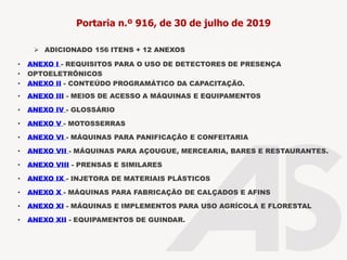 Portaria n.º 916, de 30 de julho de 2019
• ANEXO I - REQUISITOS PARA O USO DE DETECTORES DE PRESENÇA
• OPTOELETRÔNICOS
• ANEXO II - CONTEÚDO PROGRAMÁTICO DA CAPACITAÇÃO.
• ANEXO III - MEIOS DE ACESSO A MÁQUINAS E EQUIPAMENTOS
• ANEXO IV - GLOSSÁRIO
• ANEXO V - MOTOSSERRAS
• ANEXO VI - MÁQUINAS PARA PANIFICAÇÃO E CONFEITARIA
• ANEXO VII - MÁQUINAS PARA AÇOUGUE, MERCEARIA, BARES E RESTAURANTES.
• ANEXO VIII - PRENSAS E SIMILARES
• ANEXO IX - INJETORA DE MATERIAIS PLÁSTICOS
• ANEXO X - MÁQUINAS PARA FABRICAÇÃO DE CALÇADOS E AFINS
• ANEXO XI - MÁQUINAS E IMPLEMENTOS PARA USO AGRÍCOLA E FLORESTAL
• ANEXO XII - EQUIPAMENTOS DE GUINDAR.
➢ ADICIONADO 156 ITENS + 12 ANEXOS
 