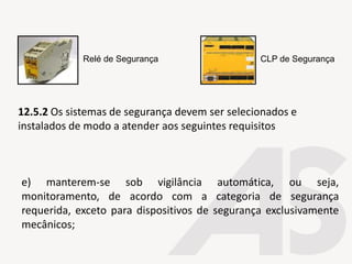 e) manterem-se sob vigilância automática, ou seja,
monitoramento, de acordo com a categoria de segurança
requerida, exceto para dispositivos de segurança exclusivamente
mecânicos;
Relé de Segurança CLP de Segurança
12.5.2 Os sistemas de segurança devem ser selecionados e
instalados de modo a atender aos seguintes requisitos
 