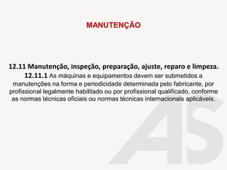 12.11 Manutenção, inspeção, preparação, ajuste, reparo e limpeza.
12.11.1 As máquinas e equipamentos devem ser submetidos a
manutenções na forma e periodicidade determinada pelo fabricante, por
profissional legalmente habilitado ou por profissional qualificado, conforme
as normas técnicas oficiais ou normas técnicas internacionais aplicáveis.
MANUTENÇÃO
 