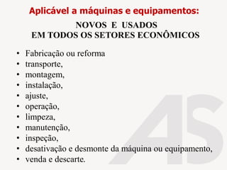 • Fabricação ou reforma
• transporte,
• montagem,
• instalação,
• ajuste,
• operação,
• limpeza,
• manutenção,
• inspeção,
• desativação e desmonte da máquina ou equipamento,
• venda e descarte.
Aplicável a máquinas e equipamentos:
NOVOS E USADOS
EM TODOS OS SETORES ECONÔMICOS
 