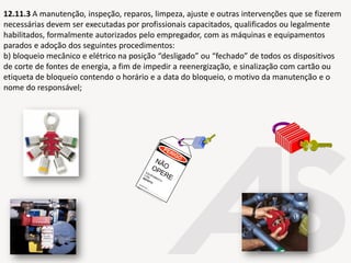12.11.3 A manutenção, inspeção, reparos, limpeza, ajuste e outras intervenções que se fizerem
necessárias devem ser executadas por profissionais capacitados, qualificados ou legalmente
habilitados, formalmente autorizados pelo empregador, com as máquinas e equipamentos
parados e adoção dos seguintes procedimentos:
b) bloqueio mecânico e elétrico na posição “desligado” ou “fechado” de todos os dispositivos
de corte de fontes de energia, a fim de impedir a reenergização, e sinalização com cartão ou
etiqueta de bloqueio contendo o horário e a data do bloqueio, o motivo da manutenção e o
nome do responsável;
 
