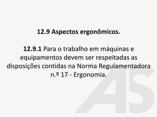 12.9 Aspectos ergonômicos.
12.9.1 Para o trabalho em máquinas e
equipamentos devem ser respeitadas as
disposições contidas na Norma Regulamentadora
n.º 17 - Ergonomia.
 