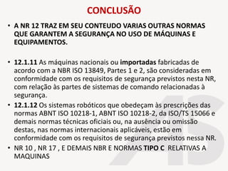 CONCLUSÃO
• A NR 12 TRAZ EM SEU CONTEUDO VARIAS OUTRAS NORMAS
QUE GARANTEM A SEGURANÇA NO USO DE MÁQUINAS E
EQUIPAMENTOS.
• 12.1.11 As máquinas nacionais ou importadas fabricadas de
acordo com a NBR ISO 13849, Partes 1 e 2, são consideradas em
conformidade com os requisitos de segurança previstos nesta NR,
com relação às partes de sistemas de comando relacionadas à
segurança.
• 12.1.12 Os sistemas robóticos que obedeçam às prescrições das
normas ABNT ISO 10218-1, ABNT ISO 10218-2, da ISO/TS 15066 e
demais normas técnicas oficiais ou, na ausência ou omissão
destas, nas normas internacionais aplicáveis, estão em
conformidade com os requisitos de segurança previstos nessa NR.
• NR 10 , NR 17 , E DEMAIS NBR E NORMAS TIPO C RELATIVAS A
MAQUINAS
 