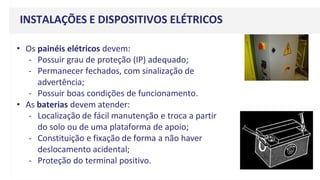 • Os painéis elétricos devem:
- Possuir grau de proteção (IP) adequado;
- Permanecer fechados, com sinalização de
advertência;
- Possuir boas condições de funcionamento.
• As baterias devem atender:
- Localização de fácil manutenção e troca a partir
do solo ou de uma plataforma de apoio;
- Constituição e fixação de forma a não haver
deslocamento acidental;
- Proteção do terminal positivo.
INSTALAÇÕES E DISPOSITIVOS ELÉTRICOS
 