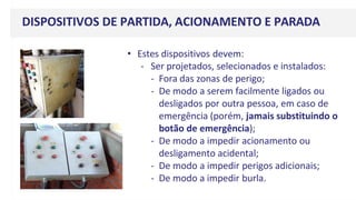 • Estes dispositivos devem:
- Ser projetados, selecionados e instalados:
- Fora das zonas de perigo;
- De modo a serem facilmente ligados ou
desligados por outra pessoa, em caso de
emergência (porém, jamais substituindo o
botão de emergência);
- De modo a impedir acionamento ou
desligamento acidental;
- De modo a impedir perigos adicionais;
- De modo a impedir burla.
DISPOSITIVOS DE PARTIDA, ACIONAMENTO E PARADA
 