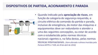 DISPOSITIVOS DE PARTIDA, ACIONAMENTO E PARADA
• Quando indicado pela apreciação de riscos, em
função da categoria de segurança requerida, o
circuito elétrico do comando da partida e parada,
inclusive de emergência, do motor das máquinas e
equipamentos deve ser redundante e atender a
uma das seguintes concepções, ou estar de acordo
com o estabelecido pelas normas técnicas
nacionais vigentes e, na falta destas, pelas normas
técnicas internacionais. (Item alterado e alíneas inseridas pela
Portaria MTPS n.º 509, de 29 de abril de 2016)
 