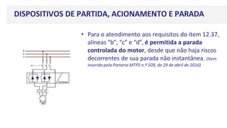 DISPOSITIVOS DE PARTIDA, ACIONAMENTO E PARADA
• Para o atendimento aos requisitos do item 12.37,
alíneas “b”, “c” e “d”, é permitida a parada
controlada do motor, desde que não haja riscos
decorrentes de sua parada não instantânea. (Item
inserido pela Portaria MTPS n.º 509, de 29 de abril de 2016)
 