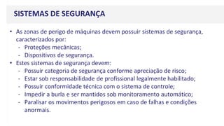 SISTEMAS DE SEGURANÇA
• As zonas de perigo de máquinas devem possuir sistemas de segurança,
caracterizados por:
- Proteções mecânicas;
- Dispositivos de segurança.
• Estes sistemas de segurança devem:
- Possuir categoria de segurança conforme apreciação de risco;
- Estar sob responsabilidade de profissional legalmente habilitado;
- Possuir conformidade técnica com o sistema de controle;
- Impedir a burla e ser mantidos sob monitoramento automático;
- Paralisar os movimentos perigosos em caso de falhas e condições
anormais.
 