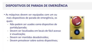 DISPOSITIVOS DE PARADA DE EMERGÊNCIA
• As máquinas devem ser equipadas com um ou
mais dispositivos de parada de emergência, os
quais:
- Não podem ser usados como dispositivo de
partida/parada;
- Devem ser localizados em locais de fácil acesso
e visualização;
- Devem ser mantidos desobstruídos;
- Devem prevalecer sobre outros dispositivos;
 