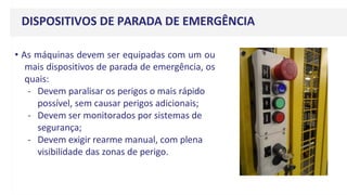 DISPOSITIVOS DE PARADA DE EMERGÊNCIA
• As máquinas devem ser equipadas com um ou
mais dispositivos de parada de emergência, os
quais:
- Devem paralisar os perigos o mais rápido
possível, sem causar perigos adicionais;
- Devem ser monitorados por sistemas de
segurança;
- Devem exigir rearme manual, com plena
visibilidade das zonas de perigo.
 