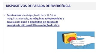 DISPOSITIVOS DE PARADA DE EMERGÊNCIA
• Excetuam-se da obrigação do item 12.56 as
máquinas manuais, as máquinas autopropelidas e
aquelas nas quais o dispositivo de parada de
emergência não possibilita a redução do risco.
 