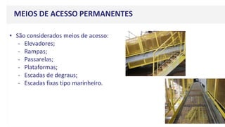 MEIOS DE ACESSO PERMANENTES
• São considerados meios de acesso:
- Elevadores;
- Rampas;
- Passarelas;
- Plataformas;
- Escadas de degraus;
- Escadas fixas tipo marinheiro.
 