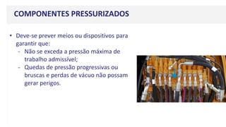 COMPONENTES PRESSURIZADOS
• Deve-se prever meios ou dispositivos para
garantir que:
- Não se exceda a pressão máxima de
trabalho admissível;
- Quedas de pressão progressivas ou
bruscas e perdas de vácuo não possam
gerar perigos.
 