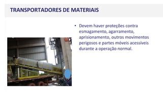 TRANSPORTADORES DE MATERIAIS
• Devem haver proteções contra
esmagamento, agarramento,
aprisionamento, outros movimentos
perigosos e partes móveis acessíveis
durante a operação normal.
 