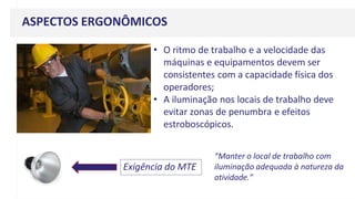 ASPECTOS ERGONÔMICOS
• O ritmo de trabalho e a velocidade das
máquinas e equipamentos devem ser
consistentes com a capacidade física dos
operadores;
• A iluminação nos locais de trabalho deve
evitar zonas de penumbra e efeitos
estroboscópicos.
Exigência do MTE
“Manter o local de trabalho com
iluminação adequada à natureza da
atividade.”
 