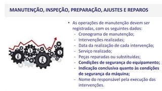 MANUTENÇÃO, INSPEÇÃO, PREPARAÇÃO, AJUSTES E REPAROS
• As operações de manutenção devem ser
registradas, com os seguintes dados:
- Cronograma de manutenção;
- Intervenções realizadas;
- Data da realização de cada intervenção;
- Serviço realizado;
- Peças reparadas ou substituídas;
- Condições de segurança do equipamento;
- Indicação conclusiva quanto às condições
de segurança da máquina;
- Nome do responsável pela execução das
intervenções.
 