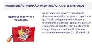 MANUTENÇÃO, INSPEÇÃO, PREPARAÇÃO, AJUSTES E REPAROS
• As atividades de serviço e manutenção
devem ser realizados por pessoal capacitado,
qualificado ou legalmente habilitado, e
formalmente autorizado, com as máquinas e
equipamentos parados, com suas fontes de
energia bloqueadas e identificadas, em
conformidade com o item 12.113 da NR 12.
Segurança de serviços e
manutenção
 