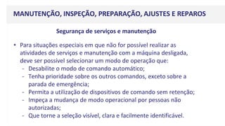 MANUTENÇÃO, INSPEÇÃO, PREPARAÇÃO, AJUSTES E REPAROS
Segurança de serviços e manutenção
• Para situações especiais em que não for possível realizar as
atividades de serviços e manutenção com a máquina desligada,
deve ser possível selecionar um modo de operação que:
- Desabilite o modo de comando automático;
- Tenha prioridade sobre os outros comandos, exceto sobre a
parada de emergência;
- Permita a utilização de dispositivos de comando sem retenção;
- Impeça a mudança de modo operacional por pessoas não
autorizadas;
- Que torne a seleção visível, clara e facilmente identificável.
 