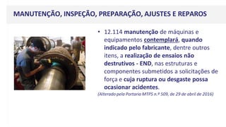 MANUTENÇÃO, INSPEÇÃO, PREPARAÇÃO, AJUSTES E REPAROS
• 12.114 manutenção de máquinas e
equipamentos contemplará, quando
indicado pelo fabricante, dentre outros
itens, a realização de ensaios não
destrutivos - END, nas estruturas e
componentes submetidos a solicitações de
força e cuja ruptura ou desgaste possa
ocasionar acidentes.
(Alterado pela Portaria MTPS n.º 509, de 29 de abril de 2016)
 