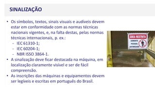 SINALIZAÇÃO
• Os símbolos, textos, sinais visuais e audíveis devem
estar em conformidade com as normas técnicas
nacionais vigentes, e, na falta destas, pelas normas
técnicas internacionais, p. ex.:
- IEC 61310-1;
- IEC 60204-1;
- NBR ISSO 3864-1.
• A sinalização deve ficar destacada na máquina, em
localização claramente visível e ser de fácil
compreensão.
• As inscrições das máquinas e equipamentos devem
ser legíveis e escritas em português do Brasil.
 