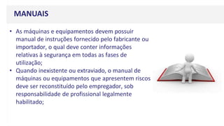 MANUAIS
• As máquinas e equipamentos devem possuir
manual de instruções fornecido pelo fabricante ou
importador, o qual deve conter informações
relativas à segurança em todas as fases de
utilização;
• Quando inexistente ou extraviado, o manual de
máquinas ou equipamentos que apresentem riscos
deve ser reconstituído pelo empregador, sob
responsabilidade de profissional legalmente
habilitado;
 
