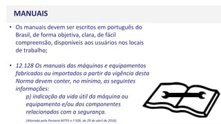 MANUAIS
• Os manuais devem ser escritos em português do
Brasil, de forma objetiva, clara, de fácil
compreensão, disponíveis aos usuários nos locais
de trabalho;
• 12.128 Os manuais das máquinas e equipamentos
fabricados ou importados a partir da vigência desta
Norma devem conter, no mínimo, as seguintes
informações:
p) indicação da vida útil da máquina ou
equipamento e/ou dos componentes
relacionados com a segurança.
(Alterada pela Portaria MTPS n.º 509, de 29 de abril de 2016)
 
