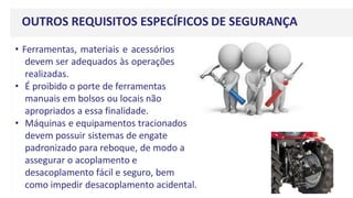 OUTROS REQUISITOS ESPECÍFICOS DE SEGURANÇA
• Ferramentas, materiais e acessórios
devem ser adequados às operações
realizadas.
• É proibido o porte de ferramentas
manuais em bolsos ou locais não
apropriados a essa finalidade.
• Máquinas e equipamentos tracionados
devem possuir sistemas de engate
padronizado para reboque, de modo a
assegurar o acoplamento e
desacoplamento fácil e seguro, bem
como impedir desacoplamento acidental.
 