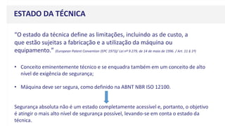 ESTADO DA TÉCNICA
“O estado da técnica define as limitações, incluindo as de custo, a
que estão sujeitas a fabricação e a utilização da máquina ou
equipamento.” (European Patent Convention (EPC 1973)/ Lei nº 9.279, de 14 de maio de 1996. / Art. 11 § 1º)
• Conceito eminentemente técnico e se enquadra também em um conceito de alto
nível de exigência de segurança;
• Máquina deve ser segura, como definido na ABNT NBR ISO 12100.
Segurança absoluta não é um estado completamente acessível e, portanto, o objetivo
é atingir o mais alto nível de segurança possível, levando-se em conta o estado da
técnica.
 