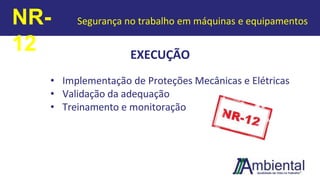 EXECUÇÃO
• Implementação de Proteções Mecânicas e Elétricas
• Validação da adequação
• Treinamento e monitoração
NR-
12
Segurança no trabalho em máquinas e equipamentos
 