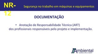 DOCUMENTAÇÃO
• Anotação de Responsabilidade Técnica (ART)
dos profissionais responsáveis pelo projeto e implementação.
NR-
12
Segurança no trabalho em máquinas e equipamentos
 
